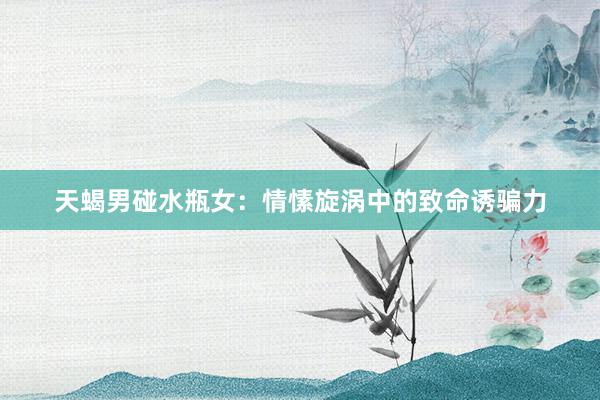 天蝎男碰水瓶女：情愫旋涡中的致命诱骗力