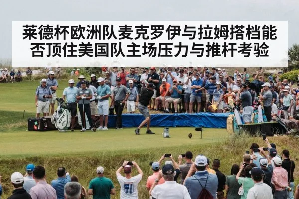 莱德杯欧洲队麦克罗伊与拉姆搭档能否顶住美国队主场压力与推杆考验