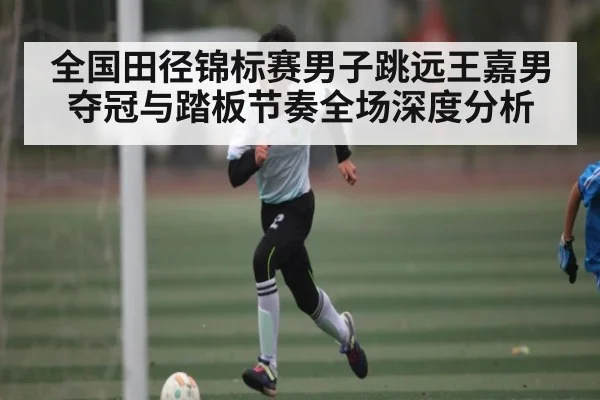 全国田径锦标赛男子跳远王嘉男夺冠与踏板节奏全场深度分析