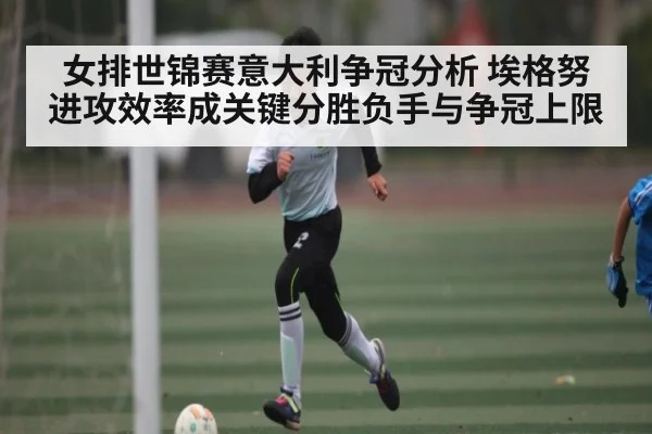 女排世锦赛意大利争冠分析 埃格努进攻效率成关键分胜负手与争冠上限
