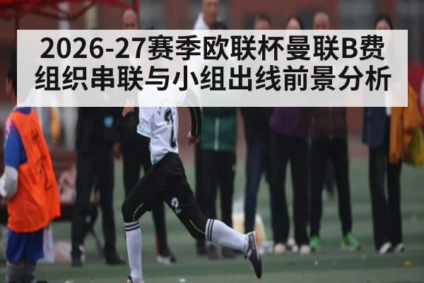 2026-27赛季欧联杯曼联B费组织串联与小组出线前景分析