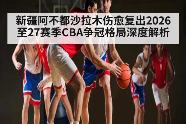 新疆阿不都沙拉木伤愈复出2026至27赛季CBA争冠格局深度解析